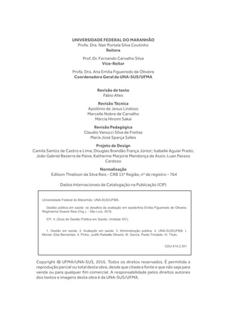 UNIVERSIDADE FEDERAL DO MARANHÃO
Profa. Dra. Nair Portela Silva Coutinho
Reitora
Prof. Dr. Fernando Carvalho Silva
Vice-Reitor
Profa. Dra. Ana Emilia Figueiredo de Oliveira
Coordenadora Geral da UNA-SUS/UFMA
Revisão de texto
Fábio Allex
Revisão Técnica
Apolônio de Jesus Lindoso
Marcelle Nobre de Carvalho
Márcia Hiromi Sakai
Revisão Pedagógica
Claudio Vanucci Silva de Freitas
Maria José Sparça Salles
Projeto de Design
Camila Santos de Castro e Lima; Douglas Brandão França Júnior; Isabelle Aguiar Prado;
João Gabriel Bezerra de Paiva; Katherine Marjorie Mendonça de Assis; Luan Passos
Cardoso
Normalização
Edilson Thialison da Silva Reis - CRB 13ª Região, nº de registro - 764
Dados Internacionais de Catalogação na Publicação (CIP)
Copyright @ UFMA/UNA-SUS, 2016. Todos os diretos reservados. É permitida a
reprodução parcial ou total desta obra, desde que citada a fonte e que não seja para
venda ou para qualquer fim comercial. A responsabilidade pelos direitos autorais
dos textos e imagens desta obra é da UNA-SUS/UFMA.
Universidade Federal do Maranhão. UNA-SUS/UFMA.
	 Gestão pública em saúde: os desafios da avaliação em saúde/Ana Emilia Figueiredo de Oliveira;
Regimarina Soares Reis (Org.). - São Luís, 2016.
	 57f.: il. (Guia de Gestão Pública em Saúde, Unidade XIV).
	 1. Gestão em saúde. 2. Avaliação em saúde. 3. Administração pública. 4. UNA-SUS/UFMA. I.
Monier, Elza Bernardes. II. Pinho, Judith Rafaelle Oliveira. III. Garcia, Paola Trindade. IV. Título.
.
CDU 614.2:351
 