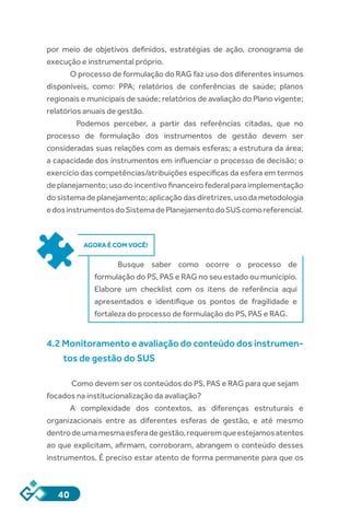40
por meio de objetivos definidos, estratégias de ação, cronograma de
execução e instrumental próprio.
O processo de formulação do RAG faz uso dos diferentes insumos
disponíveis, como: PPA; relatórios de conferências de saúde; planos
regionais e municipais de saúde; relatórios de avaliação do Plano vigente;
relatórios anuais de gestão.
	 Podemos perceber, a partir das referências citadas, que no
processo de formulação dos instrumentos de gestão devem ser
consideradas suas relações com as demais esferas; a estrutura da área;
a capacidade dos instrumentos em influenciar o processo de decisão; o
exercício das competências/atribuições específicas da esfera em termos
de planejamento; uso do incentivo financeiro federal para implementação
dosistemadeplanejamento;aplicaçãodasdiretrizes,usodametodologia
edosinstrumentosdoSistemadePlanejamentodoSUScomoreferencial.
AGORA É COM VOCÊ!
Busque saber como ocorre o processo de
formulação do PS, PAS e RAG no seu estado ou município.
Elabore um checklist com os itens de referência aqui
apresentados e identifique os pontos de fragilidade e
fortaleza do processo de formulação do PS, PAS e RAG.
4.2 Monitoramento e avaliação do conteúdo dos instrumen-
tos de gestão do SUS
Como devem ser os conteúdos do PS, PAS e RAG para que sejam
focados na institucionalização da avaliação?
A complexidade dos contextos, as diferenças estruturais e
organizacionais entre as diferentes esferas de gestão, e até mesmo
dentrodeumamesmaesferadegestão,requeremqueestejamosatentos
ao que explicitam, afirmam, corroboram, abrangem o conteúdo desses
instrumentos. É preciso estar atento de forma permanente para que os
 