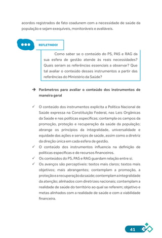 41
acordos registrados de fato coadunem com a necessidade de saúde da
população e sejam exequíveis, monitoráveis e avaliáveis.
REFLETINDO!
Como saber se o conteúdo do PS, PAS e RAG da
sua esfera de gestão atende às reais necessidades?
Quais seriam as referências essenciais a observar? Que
tal avaliar o conteúdo desses instrumentos a partir das
referências do Ministério da Saúde?
èè Parâmetros para avaliar o conteúdo dos instrumentos de
maneira geral
ü	O conteúdo dos instrumentos explicita a Política Nacional de
Saúde expressa na Constituição Federal, nas Leis Orgânicas
da Saúde e nas políticas específicas; contempla os campos da
promoção, proteção e recuperação da saúde da população;
abrange os princípios da integralidade, universalidade e
equidade das ações e serviços de saúde, assim como a diretriz
da direção única em cada esfera de gestão.
ü	O conteúdo dos instrumentos influencia na definição de
políticas específicas e de recursos financeiros.
ü	Os conteúdos do PS, PAS e RAG guardam relação entre si.
ü	Os avanços são perceptíveis: textos mais claros; textos mais
objetivos; mais abrangentes; contemplam a promoção, a
proteçãoearecuperaçãodasaúde;contemplamaintegralidade
da atenção; alinhados com diretrizes nacionais; contemplam a
realidade de saúde do território ao qual se referem; objetivo e
metas alinhados com a realidade de saúde e com a viabilidade
financeira.
 