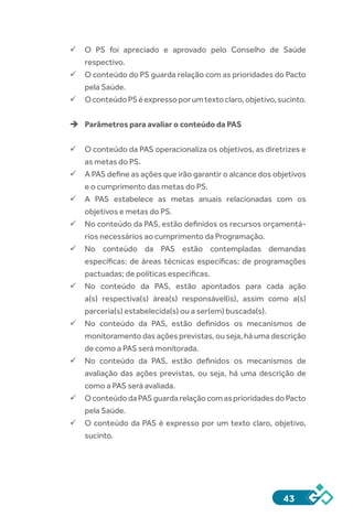 43
ü	O PS foi apreciado e aprovado pelo Conselho de Saúde
respectivo.
ü	O conteúdo do PS guarda relação com as prioridades do Pacto
pela Saúde.
ü	OconteúdoPSéexpressoporumtextoclaro,objetivo,sucinto.
èè Parâmetros para avaliar o conteúdo da PAS
ü	O conteúdo da PAS operacionaliza os objetivos, as diretrizes e
as metas do PS.
ü	A PAS define as ações que irão garantir o alcance dos objetivos
e o cumprimento das metas do PS.
ü	A PAS estabelece as metas anuais relacionadas com os
objetivos e metas do PS.
ü	No conteúdo da PAS, estão definidos os recursos orçamentá-
rios necessários ao cumprimento da Programação.
ü	No conteúdo da PAS estão contempladas demandas
específicas: de áreas técnicas específicas; de programações
pactuadas; de políticas específicas.
ü	No conteúdo da PAS, estão apontados para cada ação
a(s) respectiva(s) área(s) responsável(is), assim como a(s)
parceria(s) estabelecida(s) ou a ser(em) buscada(s).
ü	No conteúdo da PAS, estão definidos os mecanismos de
monitoramento das ações previstas, ou seja, há uma descrição
de como a PAS será monitorada.
ü	No conteúdo da PAS, estão definidos os mecanismos de
avaliação das ações previstas, ou seja, há uma descrição de
como a PAS será avaliada.
ü	OconteúdodaPASguardarelaçãocomasprioridadesdoPacto
pela Saúde.
ü	O conteúdo da PAS é expresso por um texto claro, objetivo,
sucinto.
 