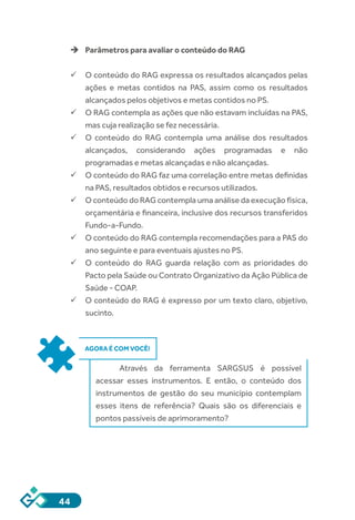 44
èè Parâmetros para avaliar o conteúdo do RAG
ü	O conteúdo do RAG expressa os resultados alcançados pelas
ações e metas contidos na PAS, assim como os resultados
alcançados pelos objetivos e metas contidos no PS.
ü	O RAG contempla as ações que não estavam incluídas na PAS,
mas cuja realização se fez necessária.
ü	O conteúdo do RAG contempla uma análise dos resultados
alcançados, considerando ações programadas e não
programadas e metas alcançadas e não alcançadas.
ü	O conteúdo do RAG faz uma correlação entre metas definidas
na PAS, resultados obtidos e recursos utilizados.
ü	O conteúdo do RAG contempla uma análise da execução física,
orçamentária e financeira, inclusive dos recursos transferidos
Fundo-a-Fundo.
ü	O conteúdo do RAG contempla recomendações para a PAS do
ano seguinte e para eventuais ajustes no PS.
ü	O conteúdo do RAG guarda relação com as prioridades do
Pacto pela Saúde ou Contrato Organizativo da Ação Pública de
Saúde - COAP.
ü	O conteúdo do RAG é expresso por um texto claro, objetivo,
sucinto.
AGORA É COM VOCÊ!
Através da ferramenta SARGSUS é possível
acessar esses instrumentos. E então, o conteúdo dos
instrumentos de gestão do seu município contemplam
esses itens de referência? Quais são os diferenciais e
pontos passíveis de aprimoramento?
 