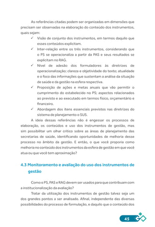 45
As referências citadas podem ser organizadas em dimensões que
precisam ser observadas na elaboração do conteúdo dos instrumentos,
quais sejam:
ü	Visão de conjunto dos instrumentos, em termos daquilo que
esses conteúdos explicitam.
ü	Inter-relação entre os três instrumentos, considerando que
o PS se operacionaliza a partir da PAS e seus resultados se
explicitam no RAG.
ü	Nível de adesão dos formuladores às diretrizes de
operacionalização; clareza e objetividade do texto; atualidade
e o foco das informações que sustentam a análise da situação
de saúde e da gestão na esfera respectiva.
ü	Proposição de ações e metas anuais que vão permitir o
cumprimento do estabelecido no PS; aspectos relacionados
ao previsto e ao executado em termos físico, orçamentário e
financeiro.
ü	Abordagem dos itens essenciais previstos nas diretrizes do
sistema de planejamento o SUS.
A ideia dessas referências não é engessar os processos de
elaboração, os conteúdos e uso dos instrumentos de gestão, mas
sim possibilitar um olhar crítico sobre as áreas de planejamento das
secretarias de saúde, identificando oportunidades de melhoria desse
processo no âmbito da gestão. E então, o que você proporia como
melhoria no conteúdo dos instrumentos da esfera de gestão em que você
atua ou que você tem aproximação?
4.3 Monitoramento e avaliação do uso dos instrumentos de
gestão
ComooPS,PASeRAGdevemserusadosparaquecontribuamcom
a institucionalização da avaliação?
Tratar da utilização dos instrumentos de gestão talvez seja um
dos grandes pontos a ser analisado. Afinal, independente das diversas
possibilidades do processo de formulação, e daquilo que o conteúdo dos
 