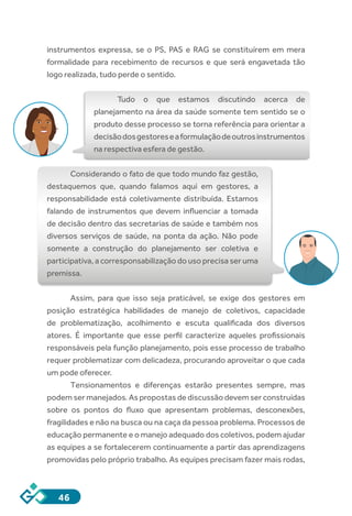 46
instrumentos expressa, se o PS, PAS e RAG se constituírem em mera
formalidade para recebimento de recursos e que será engavetada tão
logo realizada, tudo perde o sentido.
Tudo o que estamos discutindo acerca de
planejamento na área da saúde somente tem sentido se o
produto desse processo se torna referência para orientar a
decisãodosgestoreseaformulaçãodeoutrosinstrumentos
na respectiva esfera de gestão.
Considerando o fato de que todo mundo faz gestão,
destaquemos que, quando falamos aqui em gestores, a
responsabilidade está coletivamente distribuída. Estamos
falando de instrumentos que devem influenciar a tomada
de decisão dentro das secretarias de saúde e também nos
diversos serviços de saúde, na ponta da ação. Não pode
somente a construção do planejamento ser coletiva e
participativa, a corresponsabilização do uso precisa ser uma
premissa.
Assim, para que isso seja praticável, se exige dos gestores em
posição estratégica habilidades de manejo de coletivos, capacidade
de problematização, acolhimento e escuta qualificada dos diversos
atores. É importante que esse perfil caracterize aqueles profissionais
responsáveis pela função planejamento, pois esse processo de trabalho
requer problematizar com delicadeza, procurando aproveitar o que cada
um pode oferecer. 
Tensionamentos  e diferenças estarão presentes sempre, mas
podem ser manejados. As propostas de discussão devem ser construídas
sobre os pontos do fluxo que apresentam problemas, desconexões,
fragilidades e não na busca ou na caça da pessoa problema. Processos de
educação permanente e o manejo adequado dos coletivos, podem ajudar
as equipes a se fortalecerem continuamente a partir das aprendizagens
promovidas pelo próprio trabalho. As equipes precisam fazer mais rodas,
 