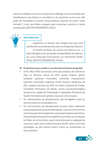 47
colocarocotidianonocentroesepermitirodiálogo.Amovimentaçãodos
trabalhadores que habita os corredores e as conversas na hora do café
pode ser convidada a inventar novas práticas. Quando há muito “rádio
corredor” é por que faltam espaços para conversas, acordos e novas
combinações (EPS EM MOVIMENTO, 2014).
PARA SABER MAIS!
Sugerimos as leituras dos artigos para que você
aprofunde sua compreensão sobre o manejo de coletivos:
O fetiche da Roda, de autoria de Erasmo Luiz e
Aprendizagemcomoproduçãocompartilhada desaberes,
do curso Educação Permanente em Movimento (RUIZ,
2010), (EPS EM MOVIMENTO, 2014b).
èè Parâmetros para avaliar o uso dos instrumentos de gestão
ü	O PS, PAS e RAG funcionam como documentos de referência
para os diversos atores do SUS: gestor federal; gestor
estadual; gestores municipais; comissão intergestores
bipartite; comissões regionais (onde houver); dirigentes da
SES; equipes técnicas da SES; Conselho Estadual de Saúde;
Conselhos Municipais de Saúde; outras secretarias/órgãos
do governo; órgãos de fiscalização e regulação; Ministério da
Saúde; formadores de opinião; meios de comunicação.
ü	Os instrumentos de planejamento são divulgados junto às
demais esferas e à sociedade civil.
ü	Os instrumentos de planejamento servem como referência
paraasequipestécnicasdoórgãogestor:usamosinstrumentos
comobaseparaformulaçãodesuasprogramaçõesespecíficas;
citamaanálisesituacional,osobjetivos,asmetas,osresultados
em falas, em entrevistas; usam como base para a captação de
recursos; usam como referência para decidir sobre uma nova
estratégia; ou até mesmo fazem crítica ou questionam os
instrumentos.
 