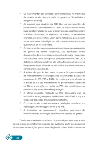 48
ü	Os instrumentos são utilizados como referência no momento
da tomada de decisão por parte dos gestores (Secretários e
dirigentes do SUS).
ü	As equipes dos serviços do SUS têm os instrumentos de
planejamento como referência: usam os instrumentos como
baseparaformulaçãodesuasprogramaçõesespecíficas;citam
a análise situacional, os objetivos, as metas, os resultados
em falas, em entrevistas; usam como referência para decidir
sobre uma nova estratégia; ou até mesmo fazem crítica ou
questionam os instrumentos.
ü	Os instrumentos servem como referência para os colegiados
de gestão na esfera respectiva, são apontados como
documentos de referência pelo conselho de saúde respectivo,
são utilizados como base para a elaboração do PPA, da LDO e
da LOA na esfera respectiva e são utilizados por outros setores
de governo, especialmente os vinculados aos determinantes e
condicionantes da saúde.
ü	A esfera de gestão tem uma proposta (programa/projeto)
de monitoramento e avaliação dos instrumentos básicos de
planejamento (PS, PAS e RAG), de modo que os indicadores
e metas do PS são monitorados na periodicidade apontada
no Plano; e as ações e metas da PAS são monitoradas na
periodicidade apontada na Programação.
ü	A última avaliação realizada na PAS demonstra que os
resultados alcançados pelas ações foram satisfatórios e que a
execução das ações previstas foi satisfatória.
ü	O processo de monitoramento e avaliação resultada em
adequações/modificações no PS e na PAS.
ü	A área/setor de planejamento coordena processos de
monitoramento e avaliação promovidos na esfera de gestão.
Conforme as referências citadas, é possível perceber que a apli-
cação prática dos instrumentos pode ser avaliada a partir das seguintes
dimensões: orientações para a formulação de outros instrumentos na
 
