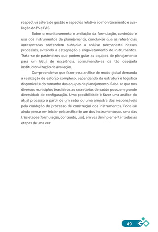 49
respectiva esfera de gestão e aspectos relativo ao monitoramento e ava-
liação do PS e PAS.
Sobre o monitoramento e avaliação da formulação, conteúdo e
uso dos instrumentos de planejamento, conclui-se que as referências
apresentadas pretendem subsidiar a análise permanente desses
processos, evitando a estagnação e engavetamento de instrumentos.
Trata-se de parâmetros que podem guiar as equipes de planejamento
para um lócus de excelência, aproximando-as da tão desejada
institucionalização da avaliação.
Compreende-se que fazer essa análise de modo global demanda
a realização de esforço complexo, dependendo da estrutura e logística
disponível, e do tamanho das equipes de planejamento. Sabe-se que nos
diversos municípios brasileiros as secretarias de saúde possuem grande
diversidade de configuração. Uma possibilidade é fazer uma análise do
atual processo a partir de um setor ou uma amostra dos responsáveis
pela condução do processo de construção dos instrumentos. Pode-se
ainda pensar em iniciar pela análise de um dos instrumentos ou uma das
três etapas (formulação, conteúdo, uso), em vez de implementar todas as
etapas de uma vez.
 