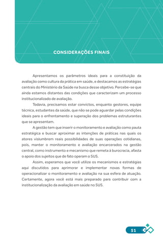 51
Apresentamos os parâmetros ideais para a constituição da
avaliação como cultura da prática em saúde, e destacamos as estratégias
centrais do Ministério da Saúde na busca desse objetivo. Percebe-se que
ainda estamos distantes das condições que caracterizam um processo
institucionalizado de avaliação.
Todavia, precisamos estar convictos, enquanto gestores, equipe
técnica, estudantes da saúde, que não se pode aguardar pelas condições
ideais para o enfrentamento e superação dos problemas estruturantes
que se apresentam.
A gestão tem que inserir o monitoramento e avaliação como pauta
estratégica e buscar aproximar as intenções de práticas nas quais os
atores vislumbrem reais possibilidades de suas operações cotidianas,
pois, manter o monitoramento e avaliação encarcerados na gestão
central, como instrumento e mecanismo que remeta à burocracia, afasta
o apoio dos sujeitos que de fato operam o SUS.
Assim, esperamos que você utilize os mecanismos e estratégias
aqui discutidos para aprimorar e implementar novas formas de
operacionalizar o monitoramento e avaliação na sua esfera de atuação.
Certamente, agora você está mais preparado para contribuir com a
institucionalização da avaliação em saúde no SUS.
CONSIDERAÇÕES FINAIS
 
