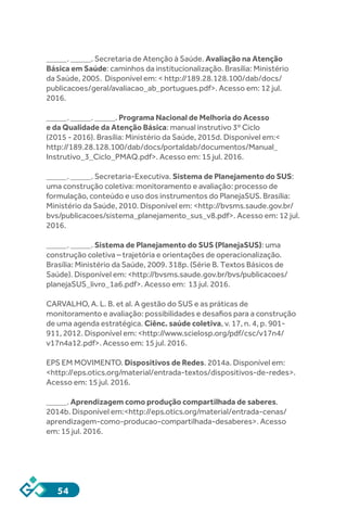 54
_____. _____. Secretaria de Atenção à Saúde. Avaliação na Atenção
Básica em Saúde: caminhos da institucionalização. Brasília: Ministério
da Saúde, 2005. Disponível em: < http://189.28.128.100/dab/docs/
publicacoes/geral/avaliacao_ab_portugues.pdf>. Acesso em: 12 jul.
2016.
_____. _____. _____. Programa Nacional de Melhoria do Acesso
e da Qualidade da Atenção Básica: manual instrutivo 3º Ciclo
(2015 - 2016). Brasília: Ministério da Saúde, 2015d. Disponível em:<
http://189.28.128.100/dab/docs/portaldab/documentos/Manual_
Instrutivo_3_Ciclo_PMAQ.pdf>. Acesso em: 15 jul. 2016.
_____. _____. Secretaria-Executiva. Sistema de Planejamento do SUS:
uma construção coletiva: monitoramento e avaliação: processo de
formulação, conteúdo e uso dos instrumentos do PlanejaSUS. Brasília:
Ministério da Saúde, 2010. Disponível em: <http://bvsms.saude.gov.br/
bvs/publicacoes/sistema_planejamento_sus_v8.pdf>. Acesso em: 12 jul.
2016.
_____. _____. Sistema de Planejamento do SUS (PlanejaSUS): uma
construção coletiva – trajetória e orientações de operacionalização.
Brasília: Ministério da Saúde, 2009. 318p. (Série B. Textos Básicos de
Saúde). Disponível em: <http://bvsms.saude.gov.br/bvs/publicacoes/
planejaSUS_livro_1a6.pdf>. Acesso em: 13 jul. 2016.
CARVALHO, A. L. B. et al. A gestão do SUS e as práticas de
monitoramento e avaliação: possibilidades e desafios para a construção
de uma agenda estratégica. Ciênc. saúde coletiva, v. 17, n. 4, p. 901-
911, 2012. Disponível em: <http://www.scielosp.org/pdf/csc/v17n4/
v17n4a12.pdf>. Acesso em: 15 jul. 2016.
EPS EM MOVIMENTO. Dispositivos de Redes. 2014a. Disponível em:
<http://eps.otics.org/material/entrada-textos/dispositivos-de-redes>.
Acesso em: 15 jul. 2016.
_____. Aprendizagem como produção compartilhada de saberes.
2014b. Disponível em:<http://eps.otics.org/material/entrada-cenas/
aprendizagem-como-producao-compartilhada-desaberes>. Acesso
em: 15 jul. 2016.
 