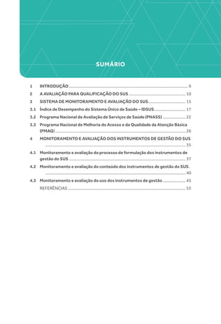 SUMÁRIO
1 	 INTRODUÇÃO.......................................................................................................... 9
2 	 A AVALIAÇÃO PARA QUALIFICAÇÃO DO SUS................................................... 10
3 	 SISTEMA DE MONITORAMENTO E AVALIAÇÃO DO SUS.................................. 15
3.1 	 Índice de Desempenho do Sistema Único de Saúde – IDSUS............................ 17
3.2 	 Programa Nacional de Avaliação de Serviços de Saúde (PNASS)..................... 22
3.3 	 Programa Nacional de Melhoria do Acesso e da Qualidade da Atenção Básica
(PMAQ).................................................................................................................... 26
4 	 MONITORAMENTO E AVALIAÇÃO DOS INSTRUMENTOS DE GESTÃO DO SUS.		
............................................................................................................................. 35
4.1 	 Monitoramento e avaliação do processo de formulação dos instrumentos de
gestão do SUS........................................................................................................ 37
4.2 	 Monitoramento e avaliação do conteúdo dos instrumentos de gestão do SUS..		
............................................................................................................................. 40
4.3 	 Monitoramento e avaliação do uso dos instrumentos de gestão..................... 45
	REFERÊNCIAS......................................................................................................... 53
 
