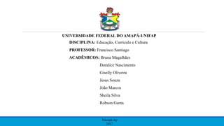 UNIVERSIDADE FEDERAL DO AMAPÁ-UNIFAP
DISCIPLINA: Educação, Currículo e Cultura
PROFESSOR: Francisco Santiago
ACADÊMICOS: Bruna Magalhães
Doralice Nascimento
Giselly Oliveira
Jesus Souza
João Marcos
Sheila Silva
Robson Gama
Macapá-Ap
2017
 