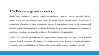 1.5 - Ensinar exige estética e ética
Somos seres históricos – sociais, capazes de comparar, valorizar, intervir, escolher, decidir,
romper e por isso, nos fizemos seres éticos. Só somos porque estamos sendo. Transformar a
experiência educativa em puro treinamento técnico é amesquinhar o que há de fundamental
humano no exercício educativo: o seu caráter formador. Se se respeita a natureza do ser humano, o
ensino dos conteúdos não pode dar-se alheio à formação moral do educando;
Pensar certo demanda profundidade na compreensão e interpretação dos fatos. Não é possível
mudar e fazer de conta que não mudou. Coerência entre o pensar à margem de princípios éticos,
se mudar é uma possibilidade e um direito, cabe a quem muda, assumir a mudança operada;
 