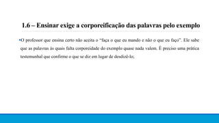 1.6 – Ensinar exige a corporeificação das palavras pelo exemplo
O professor que ensina certo não aceita o “faça o que eu mando e não o que eu faço”. Ele sabe
que as palavras às quais falta corporeidade do exemplo quase nada valem. É preciso uma prática
testemunhal que confirme o que se diz em lugar de desdizê-lo;
 