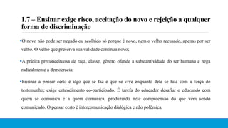 1.7 – Ensinar exige risco, aceitação do novo e rejeição a qualquer
forma de discriminação
O novo não pode ser negado ou acolhido só porque é novo, nem o velho recusado, apenas por ser
velho. O velho que preserva sua validade continua novo;
A prática preconceituosa de raça, classe, gênero ofende a substantividade do ser humano e nega
radicalmente a democracia;
Ensinar a pensar certo é algo que se faz e que se vive enquanto dele se fala com a força do
testemunho; exige entendimento co-participado. É tarefa do educador desafiar o educando com
quem se comunica e a quem comunica, produzindo nele compreensão do que vem sendo
comunicado. O pensar certo é intercomunicação dialógica e não polêmica;
 