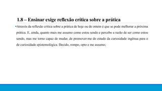 1.8 – Ensinar exige reflexão crítica sobre a prática
Através da reflexão crítica sobre a prática de hoje ou de ontem é que se pode melhorar a próxima
prática. E, ainda, quanto mais me assumo como estou sendo e percebo a razão de ser como estou
sendo, mas me torno capaz de mudar, de promover-me do estado da curiosidade ingênua para o
de curiosidade epistemológica. Decido, rompo, opto e me assumo;
 