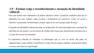 1.9 – Ensinar exige o reconhecimento e assunção da identidade
cultural.
Uma das tarefas mais importantes da prática educativo-crítica é propiciar condições para que os
educandos em suas relações sejam levados à experiências de assumir-se. Como ser social e
histórico, ser pensante, transformador, criador, capaz de ter raiva porque capaz de amar;
A questão da identidade cultural não pode ser desprezada. Ela está relacionada com a assunção do
indivíduo por ele mesmo e se dá, através do conflito entre forças que obstaculizam essa busca de si
e as que favorecem essa assunção;
A experiência informal de formação ou deformação que se vive na escola, não pode ser
negligenciada e exige reflexão. Experiências vividas nas ruas, praças, trabalho, salas de aula, pátios
e recreios são cheias de significação;
 