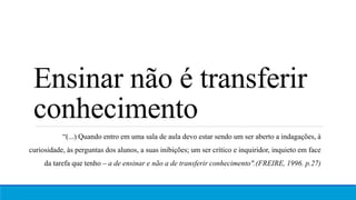 Ensinar não é transferir
conhecimento
“(...) Quando entro em uma sala de aula devo estar sendo um ser aberto a indagações, à
curiosidade, às perguntas dos alunos, a suas inibições; um ser crítico e inquiridor, inquieto em face
da tarefa que tenho – a de ensinar e não a de transferir conhecimento".(FREIRE, 1996. p.27)
 