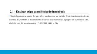 “Aqui chegamos ao ponto de que talvez devêssemos ter partido. O do inacabamento do ser
humano. Na verdade, o inacabamento do ser ou sua inconclusão é próprio da experiência vital.
Onde há vida, há inacabamento (...)” (FREIRE,1996, p. 29).
2.1 - Ensinar exige consciência do inacabado
 