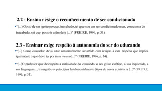 “(...) Gosto de ser gente porque, inacabado,sei que sou um ser condicionado mas, consciente do
inacabado, sei que posso ir além dele (...)” (FREIRE, 1996, p. 31).
2.2 - Ensinar exige o reconhecimento de ser condicionado
2.3 - Ensinar exige respeito à autonomia do ser do educando
“(...) Como educador, devo estar constantemente advertido com relação a este respeito que implica
igualmente o que devo ter por mim mesmo(...)” (FREIRE, 1996, p. 34).
“(...)O professor que desrespeita a curiosidade do educando, o seu gosto estético, a sua inquietude, a
sua linguagem..., transgride os príncipios fundamentalmente éticos de nossa existência (...)” (FREIRE,
1996, p. 35).
 