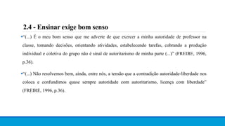 “(...) É o meu bom senso que me adverte de que exercer a minha autoridade de professor na
classe, tomando decisões, orientando atividades, estabelecendo tarefas, cobrando a produção
individual e coletiva do grupo não é sinal de autoritarismo de minha parte (...)” (FREIRE, 1996,
p.36).
“(...) Não resolvemos bem, ainda, entre nós, a tensão que a contradição autoridade-liberdade nos
coloca e confundimos quase sempre autoridade com autoritarismo, licença com liberdade”
(FREIRE, 1996, p.36).
2.4 - Ensinar exige bom senso
 
