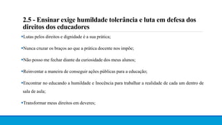 2.5 - Ensinar exige humildade tolerância e luta em defesa dos
direitos dos educadores
Lutas pelos direitos e dignidade é a sua prática;
Nunca cruzar os braços ao que a prática docente nos impõe;
Não posso me fechar diante da curiosidade dos meus alunos;
Reinventar a maneira de conseguir ações públicas para a educação;
Encontrar no educando a humildade e Inocência para trabalhar a realidade de cada um dentro de
sala de aula;
Transformar meus direitos em deveres;
 
