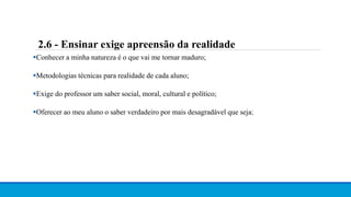 Conhecer a minha natureza é o que vai me tornar maduro;
Metodologias técnicas para realidade de cada aluno;
Exige do professor um saber social, moral, cultural e político;
Oferecer ao meu aluno o saber verdadeiro por mais desagradável que seja;
2.6 - Ensinar exige apreensão da realidade
 
