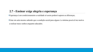 Esperança é um condicionamento a realidade só assim poderei superar as diferenças;
Estar em aula mesmo sabendo que a condição social para alguns é a mínima possível me motiva
a realizar meus sonhos enquanto educador;
2.7 - Ensinar exige alegria e esperança
 