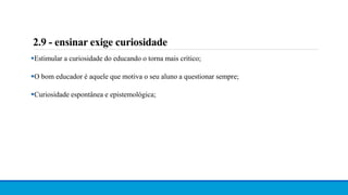 2.9 - ensinar exige curiosidade
Estimular a curiosidade do educando o torna mais crítico;
O bom educador é aquele que motiva o seu aluno a questionar sempre;
Curiosidade espontânea e epistemológica;
 