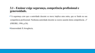 3.1 - Ensinar exige segurança, competência profissional e
generosidade.
“A segurança com que a autoridade docente se move implica uma outra, que se funda na sua
competência profissional. Nenhuma autoridade docente se exerce ausente desta competência(...)”
(FREIRE, 1996, p.56).
Generosidade X Arrogância;
 