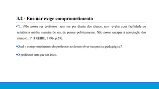 3.2 - Ensinar exige comprometimento
“(...)Não posso ser professor sem me por diante dos alunos, sem revelar com facilidade ou
relutância minha maneira de ser, de pensar politicamente. Não posso escapar à apreciação dos
alunos(...)” (FREIRE, 1996, p.59).
Qual o comprometimento do professor ao desenvolver sua prática pedagógica?
O professor tem que ser ético.
 
