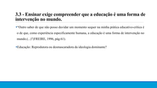 3.3 - Ensinar exige compreender que a educação é uma forma de
intervenção no mundo.
“Outro saber de que não posso duvidar um momento sequer na minha prática educativo-crítica é
o de que, como experiência especificamente humana, a educação é uma forma de intervenção no
mundo.(...)”(FREIRE, 1996, pág.61).
Educação: Reprodutora ou desmascaradora da ideologia dominante?
 