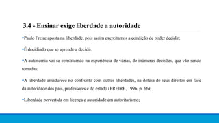 3.4 - Ensinar exige liberdade a autoridade
Paulo Freire aposta na liberdade, pois assim exercitamos a condição de poder decidir;
É decidindo que se aprende a decidir;
A autonomia vai se constituindo na experiência de várias, de inúmeras decisões, que vão sendo
tomadas;
A liberdade amadurece no confronto com outras liberdades, na defesa de seus direitos em face
da autoridade dos pais, professores e do estado (FREIRE, 1996, p. 66);
Liberdade pervertida em licença e autoridade em autoritarismo;
 