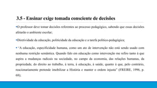 3.5 - Ensinar exige tomada consciente de decisões
O professor deve tomar decisões referentes ao processo pedagógico, sabendo que essas decisões
afetarão o ambiente escolar;
Diretividade da educação, politicidade da educação e a tarefa político-pedagógica;
 “A educação, especificidade humana, como um ato de intervenção não está sendo usado com
nenhuma restrição semântica. Quando falo em educação como intervenção me refiro tanto à que
aspira a mudanças radicais na sociedade, no campo da economia, das relações humanas, da
propriedade, do direito ao trabalho, à terra, à educação, à saúde, quanto à que, pelo contrário,
reacionariamente pretende imobilizar a História e manter o ordem injusta” (FREIRE, 1996, p.
68);
 
