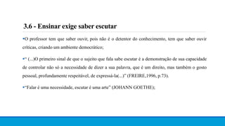3.6 - Ensinar exige saber escutar
O professor tem que saber ouvir, pois não é o detentor do conhecimento, tem que saber ouvir
críticas, criando um ambiente democrático;
“ (...)O primeiro sinal de que o sujeito que fala sabe escutar é a demonstração de sua capacidade
de controlar não só a necessidade de dizer a sua palavra, que é um direito, mas também o gosto
pessoal, profundamente respeitável, de expressá-la(...)” (FREIRE,1996, p.73).
“Falar é uma necessidade, escutar é uma arte” (JOHANN GOETHE);
 