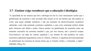 3.7 - Ensinar exige reconhecer que a educação é ideológica
“A capacidade de nos amaciar que tem a ideologia nos faz às vezes mansamente aceitar que a
globalização da economia é uma invenção dela mesma ou de um destino que não poderia se
evitar, uma quase entidade metafísica e não um momento do desenvolvimento econômico
submetido, como toda produção econômica capitalista, a uma certa orientação política ditada
pelos interesses que detêm o poder. Fala-se porém, em globalização da economia como um
momento necessário da economia mundial a que, por isso mesmo, não é possível escapar.
Universaliza-se um dado do sistema capitalista e um instante da vida produtiva de certas
economias capitalistas hegemônicas como se o Brasil, o México, a Argentina devessem participar
da globalização da economia da mesma forma que os Estados Unidos, a Alemanha, o Japão.”
(FREIRE,1996,p.79).
 