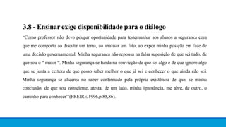 3.8 - Ensinar exige disponibilidade para o diálogo
“Como professor não devo poupar oportunidade para testemunhar aos alunos a segurança com
que me comporto ao discutir um tema, ao analisar um fato, ao expor minha posição em face de
uma decisão governamental. Minha segurança não repousa na falsa suposição de que sei tudo, de
que sou o “ maior “. Minha segurança se funda na convicção de que sei algo e de que ignoro algo
que se junta a certeza de que posso saber melhor o que já sei e conhecer o que ainda não sei.
Minha segurança se alicerça no saber confirmado pela própria existência de que, se minha
conclusão, de que sou consciente, atesta, de um lado, minha ignorância, me abre, de outro, o
caminho para conhecer” (FREIRE,1996,p.85,86).
 