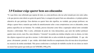 3.9 Ensinar exige querer bem aos educandos
“E o que dizer, mas sobretudo que esperar de mim, se, como professor, não me acho tomado por este outro saber,
o de que preciso estar aberto ao gosto de querer bem, à coragem de querer bem aos educadores e à própria prática
educativa de que participo. Esta abertura ao querer bem não significa, na verdade, que porque professor, me
obrigo a querer bem a maneira que tenho de autenticamente selar o meu compromisso com os educandos, numa
prática específica do ser humano. Na verdade, preciso descartar como falsa a separação radical entre seriedade
docente e afetividade. Não é certo, sobretudo do ponto de vista democrático, que serei tão melhor professor
quanto mais severo, mais frio, mais distante e "cinzento" me ponha nas minhas relações com os alunos, no trato
dos objetos cognoscíveis que devo ensinar. A afetividade não se acha excluída da cognoscibilidade. O que não
posso obviamente permitir é que minha afetividade interfira no cumprimento ético de meu dever de professor
no exercício de minha autoridade. Não posso condicionar a avaliação do trabalho escolar de um aluno ao maior
ou menor bem querer que tenha por ele”(FREIRE,1996,p.89).
 