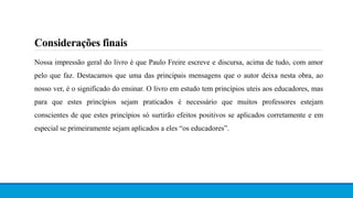 Considerações finais
Nossa impressão geral do livro é que Paulo Freire escreve e discursa, acima de tudo, com amor
pelo que faz. Destacamos que uma das principais mensagens que o autor deixa nesta obra, ao
nosso ver, é o significado do ensinar. O livro em estudo tem princípios uteis aos educadores, mas
para que estes princípios sejam praticados é necessário que muitos professores estejam
conscientes de que estes princípios só surtirão efeitos positivos se aplicados corretamente e em
especial se primeiramente sejam aplicados a eles “os educadores”.
 