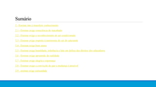 2 - Ensinar não é transferir conhecimento
2.1 - Ensinar exige consciência do inacabado
2.2 - Ensinar exige o reconhecimento de ser condicionado
2.3 - Ensinar exige respeito à autonomia do ser do educando
2.4 - Ensinar exige bom senso
2.5 - Ensinar exige humildade, tolerância e luta em defesa dos direitos dos educadores
2.6 - Ensinar exige apreensão da realidade
2.7 - Ensinar exige alegria e esperança
2.8 - Ensinar exige a convicção de que a mudança é possível
2.9 - ensinar exige curiosidade
Sumário
 