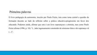 Primeiras palavras
O livro pedagogia da autonomia, inscrito por Paulo Freire, tem como tema central a questão da
formação docente ao lado da reflexão sobre a prática educativa-progressista em favor dos
educando. Podemos ainda, afirmar que este é um livro esperançoso e otimista, mas como Paulo
Freire afirma (1996, p. 10): “(...)não ingenuamente construído de otimismo falso e de esperança vã
(...)”;
 