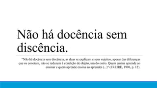 Não há docência sem
discência.
“Não há docência sem discência, as duas se explicam e seus sujeitos, apesar das diferenças
que os conotam, não se reduzem á condição de objeto, um do outro. Quem ensina aprende ao
ensinar e quem aprende ensina ao aprender (...)" (FREIRE, 1996, p. 12).
 