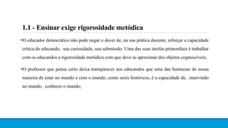 1.1 - Ensinar exige rigorosidade metódica
O educador democrático não pode negar o dever de, na sua prática docente, reforçar a capacidade
crítica do educando, sua curiosidade, sua submissão. Uma das suas tarefas primordiais é trabalhar
com os educandos a rigorosidade metódica com que deve se aproximar dos objetos cognoscíveis;
O professor que pensa certo deixa transparecer aos educandos que uma das bonitezas de nossa
maneira de estar no mundo e com o mundo, como seres históricos, é a capacidade de, intervindo
no mundo, conhecer o mundo;
 