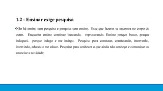 Não há ensino sem pesquisa e pesquisa sem ensino. Esse que fazeres se encontra no corpo do
outro. Enquanto ensino continuo buscando, reprocurando. Ensino porque busco, porque
indaguei, porque indago e me indago. Pesquiso para constatar, constatando, intervenho,
intervindo, educou e me educo. Pesquiso para conhecer o que ainda não conheço e comunicar ou
anunciar a novidade;
1.2 - Ensinar exige pesquisa
 