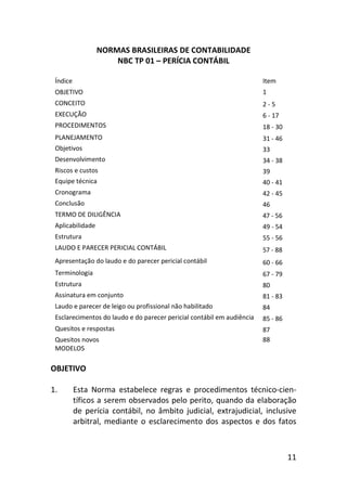 11
NORMAS BRASILEIRAS DE CONTABILIDADE
NBC TP 01 – PERÍCIA CONTÁBIL
Índice Item
OBJETIVO 1
CONCEITO 2 - 5
EXECUÇÃO 6 - 17
PROCEDIMENTOS 18 - 30
PLANEJAMENTO 31 - 46
Objetivos 33
Desenvolvimento 34 - 38
Riscos e custos 39
Equipe técnica 40 - 41
Cronograma 42 - 45
Conclusão 46
TERMO DE DILIGÊNCIA 47 - 56
Aplicabilidade 49 - 54
Estrutura 55 - 56
LAUDO E PARECER PERICIAL CONTÁBIL 57 - 88
Apresentação do laudo e do parecer pericial contábil 60 - 66
Terminologia 67 - 79
Estrutura 80
Assinatura em conjunto 81 - 83
Laudo e parecer de leigo ou profissional não habilitado 84
Esclarecimentos do laudo e do parecer pericial contábil em audiência 85 - 86
Quesitos e respostas 87
Quesitos novos
MODELOS
88
OBJETIVO
1. Esta Norma estabelece regras e procedimentos técnico-cien-
tíficos a serem observados pelo perito, quando da elaboração
de perícia contábil, no âmbito judicial, extrajudicial, inclusive
arbitral, mediante o esclarecimento dos aspectos e dos fatos
 