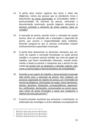 15
13. O perito deve manter registros dos locais e datas das
diligências, nomes das pessoas que os atenderem, livros e
documentos ou coisas examinadas ou arrecadadas, dados e
particularidades de interesse da perícia, rubricando a
documentação examinada, quando julgarem necessário e
possível, juntando o elemento de prova original, cópia ou
certidão.8
14. A execução da perícia, quando incluir a utilização de equipe
técnica, deve ser realizada sob a orientação e supervisão do
perito, que assume a responsabilidade pelos trabalhos,
devendo assegurar-se que as pessoas contratadas estejam
profissionalmente capacitadas à execução.
15. O perito deve documentar os elementos relevantes que ser-
viram de suporte à conclusão formalizada no laudo pericial
contábil e no parecer pericial contábil, por meio de papéis de
trabalho, que foram considerados relevantes, visando funda-
mentar o laudo ou parecer e comprovar que a perícia foi exe-
cutada de acordo com os despachos e decisões judiciais, bem
como as normas legais e Normas Brasileiras de Contabilidade.9
16. Entende-se por papéis de trabalho a documentação preparada
pelo perito para a execução da perícia. Eles integram um
processo organizado de registro de provas, por intermédio de
termos de diligência, informações em papel, meios eletrônicos,
plantas, desenhos, fotografias, correspondências, depoimen-
tos, notificações, declarações, comunicações ou outros quais-
quer meios de prova fornecidos e peças que assegurem o
objetivo da execução pericial.10
17. O perito-contador assistente que assessorar o contratante, na
elaboração das estratégias a serem adotadas na proposição de
8 Redação dada pela presente Resolução.
9 Redação dada pela presente Resolução.
10 Redação dada pela presente Resolução.
 
