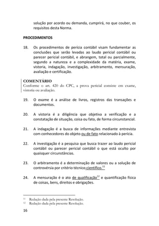 16
solução por acordo ou demanda, cumprirá, no que couber, os
requisitos desta Norma.
PROCEDIMENTOS
18. Os procedimentos de perícia contábil visam fundamentar as
conclusões que serão levadas ao laudo pericial contábil ou
parecer pericial contábil, e abrangem, total ou parcialmente,
segundo a natureza e a complexidade da matéria, exame,
vistoria, indagação, investigação, arbitramento, mensuração,
avaliação e certificação.
COMENTÁRIO
Conforme o art. 420 do CPC, a prova pericial consiste em exame,
vistoria ou avaliação.
19. O exame é a análise de livros, registros das transações e
documentos.
20. A vistoria é a diligência que objetiva a verificação e a
constatação de situação, coisa ou fato, de forma circunstancial.
21. A indagação é a busca de informações mediante entrevista
com conhecedores do objeto ou de fato relacionado à perícia.
22. A investigação é a pesquisa que busca trazer ao laudo pericial
contábil ou parecer pericial contábil o que está oculto por
quaisquer circunstâncias.
23. O arbitramento é a determinação de valores ou a solução de
controvérsia por critério técnico-científico.11
24. A mensuração é o ato de qualificação12
e quantificação física
de coisas, bens, direitos e obrigações.
11 Redação dada pela presente Resolução.
12 Redação dada pela presente Resolução.
 