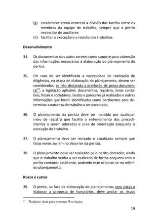 19
(g) estabelecer como ocorrerá a divisão das tarefas entre os
membros da equipe de trabalho, sempre que o perito
necessitar de auxiliares;
(h) facilitar a execução e a revisão dos trabalhos.
Desenvolvimento
34. Os documentos dos autos servem como suporte para obtenção
das informações necessárias à elaboração do planejamento da
perícia.
35. Em caso de ser identificada a necessidade de realização de
diligências, na etapa de elaboração do planejamento, devem ser
considerados, se não declarada a preclusão de prova documen-
tal19
, a legislação aplicável, documentos, registros, livros contá-
beis, fiscais e societários, laudos e pareceres já realizados e outras
informações que forem identificadas como pertinentes para de-
terminar a natureza do trabalho a ser executado.
36. O planejamento da perícia deve ser mantido por qualquer
meio de registro que facilite o entendimento dos procedi-
mentos a serem adotados e sirva de orientação adequada à
execução do trabalho.
37. O planejamento deve ser revisado e atualizado sempre que
fatos novos surjam no decorrer da perícia.
38. O planejamento deve ser realizado pelo perito-contador, ainda
que o trabalho venha a ser realizado de forma conjunta com o
perito-contador assistente, podendo este orientar-se no referi-
do planejamento.
Riscos e custos
39. O perito, na fase de elaboração do planejamento, com vistas a
elaborar a proposta de honorários, deve avaliar os riscos
19 Redação dada pela presente Resolução.
 