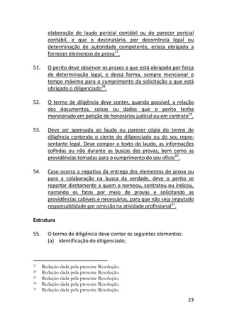 23
elaboração do laudo pericial contábil ou do parecer pericial
contábil, e que o destinatário, por decorrência legal ou
determinação de autoridade competente, esteja obrigado a
fornecer elementos de prova27
.
51. O perito deve observar os prazos a que está obrigado por força
de determinação legal, e dessa forma, sempre mencionar o
tempo máximo para o cumprimento da solicitação a que está
obrigado o diligenciado28
.
52. O termo de diligência deve conter, quando possível, a relação
dos documentos, coisas ou dados que o perito tenha
mencionado em petição de honorários judicial ou em contrato29
.
53. Deve ser apensada ao laudo ou parecer cópia do termo de
diligência contendo o ciente do diligenciado ou do seu repre-
sentante legal. Deve compor o texto do laudo, as informações
colhidas ou não durante as buscas das provas, bem como as
providências tomadas para o cumprimento do seu ofício30
.
54. Caso ocorra a negativa da entrega dos elementos de prova ou
para a colaboração na busca da verdade, deve o perito se
reportar diretamente a quem o nomeou, contratou ou indicou,
narrando os fatos por meio de provas e solicitando as
providências cabíveis e necessárias, para que não seja imputado
responsabilidade por omissão na atividade profissional31
.
Estrutura
55. O termo de diligência deve conter os seguintes elementos:
(a) identificação do diligenciado;
27 Redação dada pela presente Resolução.
28 Redação dada pela presente Resolução.
29 Redação dada pela presente Resolução.
30 Redação dada pela presente Resolução.
31 Redação dada pela presente Resolução.
 