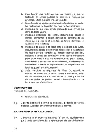 24
(b) identificação das partes ou dos interessados, e, em se
tratando de perícia judicial ou arbitral, o número do
processo, o tipo e o juízo em que tramita;
(c) identificação do perito com indicação do número do regis-
tro profissional no Conselho Regional de Contabilidade;
(d) indicação de que está sendo elaborado nos termos do
item 49 desta Norma;
(e) indicação detalhada dos livros, documentos, coisas e
demais elementos a serem periciados, consignando as
datas e/ou períodos abrangidos, podendo identificar o
quesito a que se refere;
(f) indicação do prazo e do local para a exibição dos livros,
documentos, coisas e elementos necessários à elaboração
do laudo pericial contábil ou parecer pericial contábil,
devendo o prazo ser compatível com aquele concedido
pelo juízo, contratante ou convencionado pelas partes,
considerada a quantidade de documentos, as informações
necessárias, a estrutura organizacional do diligenciado e o
local de guarda dos documentos;
(g) após atendidos os requisitos da alínea (e), quando o
exame dos livros, documentos, coisas e elementos, tiver
de ser realizado junto à parte ou ao terceiro que detém
em seu poder tais provas, haverá a indicação da data e
hora para sua efetivação; e
COMENTÁRIO
Ver o art. 431 A do CPC.
(h) local, data e assinatura.
56. O perito elaborará o termo de diligência, podendo adotar os
modelos sugeridos em anexo ao final desta Norma.
LAUDO E PARECER PERICIAL CONTÁBIL
57. O Decreto-Lei nº 9.295-46, na alínea “c” do art. 25, determina
que o laudo pericial contábil e o parecer pericial contábil somen-
 