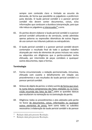 27
sempre com conteúdo claro e limitado ao assunto da
demanda, de forma que possibilite os julgadores a proferirem
justa decisão. O laudo pericial contábil e o parecer pericial
contábil não devem conter documentos, coisas, e/ou
informações que conduzam a duvidosa interpretação, para que
não induza os julgadores e interessados37
a erro.
65. Os peritos devem elaborar o laudo pericial contábil e o parecer
pericial contábil utilizando-se do vernáculo, sendo admitidas
apenas palavras ou expressões idiomáticas de outras línguas
de uso comum nos tribunais judiciais ou extrajudiciais.
66. O laudo pericial contábil e o parecer pericial contábil devem
contemplar o resultado final de todo e qualquer trabalho
alcançado por meio de elementos de prova inclusos nos autos
ou adquiridos em diligências que o perito-contador tenha
efetuado, por intermédio de peças contábeis e quaisquer
outros documentos, tipos e formas.
Terminologia
67. Forma circunstanciada: a redação pormenorizada, minuciosa,
efetuada com cautela e detalhamento em relação aos
procedimentos e aos resultados do laudo pericial contábil e o
parecer pericial contábil.
68. Síntese do objeto da perícia: o relato sucinto de forma que resul-
te numa leitura compreensiva dos fatos relatados ou na trans-
crição resumida dos fatos da lide38
sobre as questões básicas
que resultaram na nomeação ou na contratação do perito.
69. Diligência: todos os procedimentos e atos adotados pelo perito
na busca de documentos, coisas, informações ou quaisquer
outros elementos de prova, bem como todos os subsídios
necessários à elaboração do laudo pericial contábil e do parecer
37 Redação dada pela presente Resolução.
38 Redação dada pela presente Resolução.
 