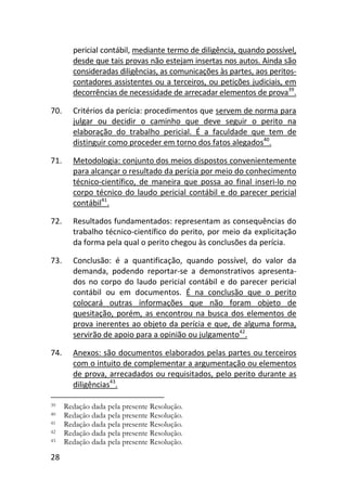 28
pericial contábil, mediante termo de diligência, quando possível,
desde que tais provas não estejam insertas nos autos. Ainda são
consideradas diligências, as comunicações às partes, aos peritos-
contadores assistentes ou a terceiros, ou petições judiciais, em
decorrências de necessidade de arrecadar elementos de prova39
.
70. Critérios da perícia: procedimentos que servem de norma para
julgar ou decidir o caminho que deve seguir o perito na
elaboração do trabalho pericial. É a faculdade que tem de
distinguir como proceder em torno dos fatos alegados40
.
71. Metodologia: conjunto dos meios dispostos convenientemente
para alcançar o resultado da perícia por meio do conhecimento
técnico-científico, de maneira que possa ao final inseri-lo no
corpo técnico do laudo pericial contábil e do parecer pericial
contábil41
.
72. Resultados fundamentados: representam as consequências do
trabalho técnico-científico do perito, por meio da explicitação
da forma pela qual o perito chegou às conclusões da perícia.
73. Conclusão: é a quantificação, quando possível, do valor da
demanda, podendo reportar-se a demonstrativos apresenta-
dos no corpo do laudo pericial contábil e do parecer pericial
contábil ou em documentos. É na conclusão que o perito
colocará outras informações que não foram objeto de
quesitação, porém, as encontrou na busca dos elementos de
prova inerentes ao objeto da perícia e que, de alguma forma,
servirão de apoio para a opinião ou julgamento42
.
74. Anexos: são documentos elaborados pelas partes ou terceiros
com o intuito de complementar a argumentação ou elementos
de prova, arrecadados ou requisitados, pelo perito durante as
diligências43
.
39 Redação dada pela presente Resolução.
40 Redação dada pela presente Resolução.
41 Redação dada pela presente Resolução.
42 Redação dada pela presente Resolução.
43 Redação dada pela presente Resolução.
 